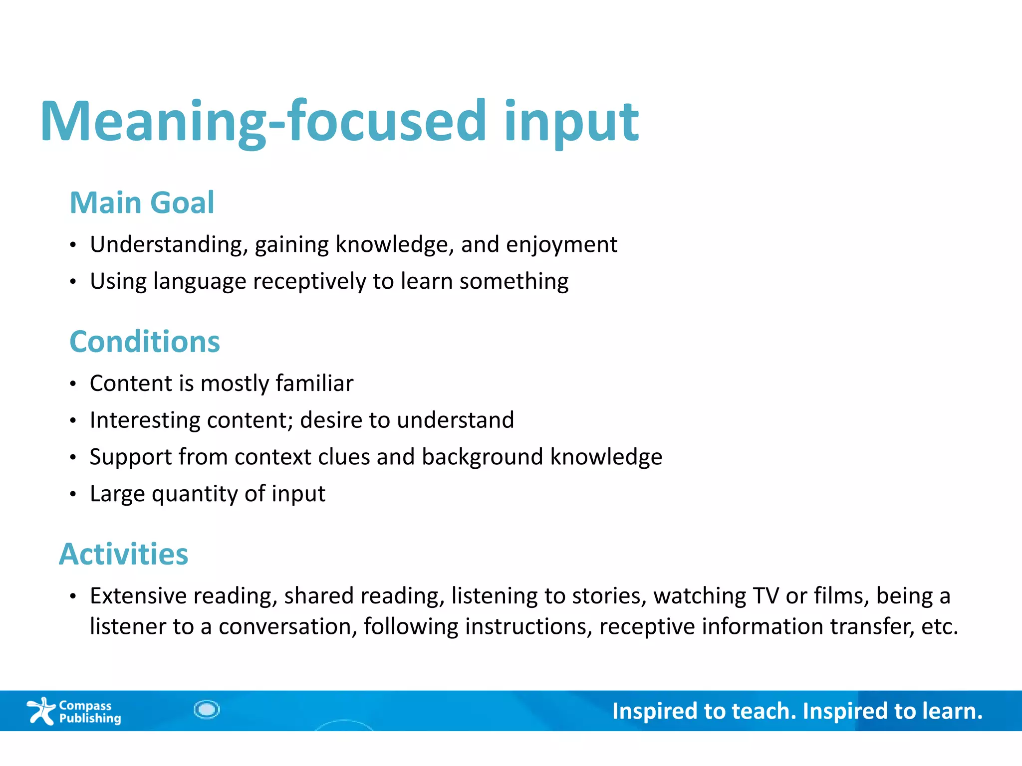 Inspired to teach. Inspired to learn.
Meaning-focused input
Main Goal
• Understanding, gaining knowledge, and enjoyment
• Using language receptively to learn something
Conditions
• Content is mostly familiar
• Interesting content; desire to understand
• Support from context clues and background knowledge
• Large quantity of input
Activities
• Extensive reading, shared reading, listening to stories, watching TV or films, being a
listener to a conversation, following instructions, receptive information transfer, etc.
 