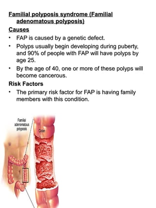 Familial polyposis syndrome (FamilialFamilial polyposis syndrome (Familial
adenomatous polyposis)adenomatous polyposis)
CausesCauses
• FAP is caused by a genetic defect.FAP is caused by a genetic defect.
• Polyps usually begin developing during puberty,Polyps usually begin developing during puberty,
and 90% of people with FAP will have polyps byand 90% of people with FAP will have polyps by
age 25.age 25.
• By the age of 40, one or more of these polyps willBy the age of 40, one or more of these polyps will
become cancerous.become cancerous.
Risk FactorsRisk Factors
• The primary risk factor for FAP is having familyThe primary risk factor for FAP is having family
members with this condition.members with this condition.
 