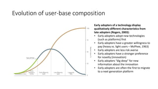 Evolution of user-base composition
Early adopters of a technology display
qualitatively different characteristics from
late adopters (Rogers, 2003):
• Early adopters adopt new technologies
(such as platforms) first
• Early adopters have a greater willingness to
pay (heavy vs. light users – McPhee, 1963)
• Early adopters are less risk averse
• Early adopters have a stronger preference
for novelty (innovation)
• Early adopters “dig deep” for new
information about the innovation
• Early adopters are often the first to migrate
to a next generation platform
 
