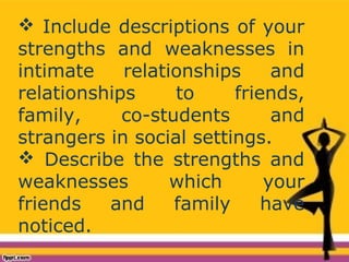  Include descriptions of your
strengths and weaknesses in
intimate relationships and
relationships to friends,
family, co-students and
strangers in social settings.
 Describe the strengths and
weaknesses which your
friends and family have
noticed.
 