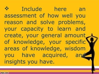  Include here an
assessment of how well you
reason and solve problems,
your capacity to learn and
create, your general amount
of knowledge, your specific
areas of knowledge, wisdom
you have acquired, and
insights you have.
 