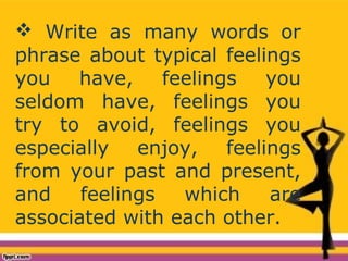  Write as many words or
phrase about typical feelings
you have, feelings you
seldom have, feelings you
try to avoid, feelings you
especially enjoy, feelings
from your past and present,
and feelings which are
associated with each other.
 