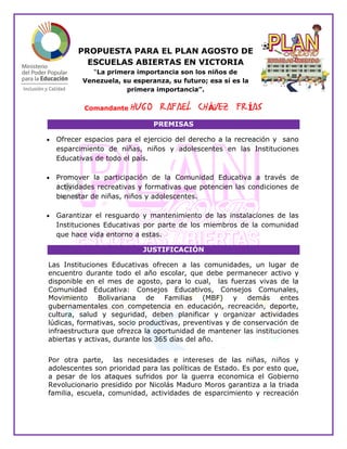 PROPUESTA PARA EL PLAN AGOSTO DE
ESCUELAS ABIERTAS EN VICTORIA
“La primera importancia son los niños de
Venezuela, su esperanza, su futuro; esa sí es la
primera importancia”.
Comandante HUGO RAFAEL CHÁVEZ FRÍAS
PREMISAS
 Ofrecer espacios para el ejercicio del derecho a la recreación y sano
esparcimiento de niñas, niños y adolescentes en las Instituciones
Educativas de todo el país.
 Promover la participación de la Comunidad Educativa a través de
actividades recreativas y formativas que potencien las condiciones de
bienestar de niñas, niños y adolescentes.
 Garantizar el resguardo y mantenimiento de las instalaciones de las
Instituciones Educativas por parte de los miembros de la comunidad
que hace vida entorno a estas.
JUSTIFICACIÓN
Las Instituciones Educativas ofrecen a las comunidades, un lugar de
encuentro durante todo el año escolar, que debe permanecer activo y
disponible en el mes de agosto, para lo cual, las fuerzas vivas de la
Comunidad Educativa: Consejos Educativos, Consejos Comunales,
Movimiento Bolivariana de Familias (MBF) y demás entes
gubernamentales con competencia en educación, recreación, deporte,
cultura, salud y seguridad, deben planificar y organizar actividades
lúdicas, formativas, socio productivas, preventivas y de conservación de
infraestructura que ofrezca la oportunidad de mantener las instituciones
abiertas y activas, durante los 365 días del año.
Por otra parte, las necesidades e intereses de las niñas, niños y
adolescentes son prioridad para las políticas de Estado. Es por esto que,
a pesar de los ataques sufridos por la guerra economica el Gobierno
Revolucionario presidido por Nicolás Maduro Moros garantiza a la triada
familia, escuela, comunidad, actividades de esparcimiento y recreación
 