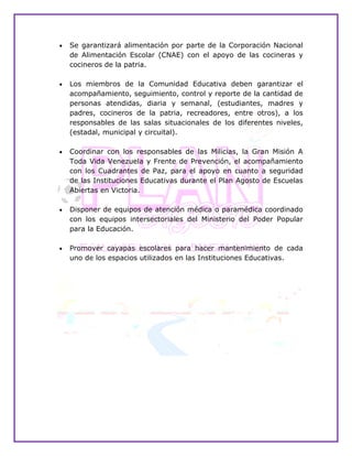  Se garantizará alimentación por parte de la Corporación Nacional
de Alimentación Escolar (CNAE) con el apoyo de las cocineras y
cocineros de la patria.
 Los miembros de la Comunidad Educativa deben garantizar el
acompañamiento, seguimiento, control y reporte de la cantidad de
personas atendidas, diaria y semanal, (estudiantes, madres y
padres, cocineros de la patria, recreadores, entre otros), a los
responsables de las salas situacionales de los diferentes niveles,
(estadal, municipal y circuital).
 Coordinar con los responsables de las Milicias, la Gran Misión A
Toda Vida Venezuela y Frente de Prevención, el acompañamiento
con los Cuadrantes de Paz, para el apoyo en cuanto a seguridad
de las Instituciones Educativas durante el Plan Agosto de Escuelas
Abiertas en Victoria.
 Disponer de equipos de atención médica o paramédica coordinado
con los equipos intersectoriales del Ministerio del Poder Popular
para la Educación.
 Promover cayapas escolares para hacer mantenimiento de cada
uno de los espacios utilizados en las Instituciones Educativas.
 