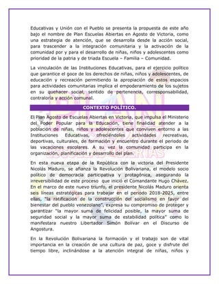 Educativas y Unión con el Pueblo se presenta la propuesta de este año
bajo el nombre de Plan Escuelas Abiertas en Agosto de Victoria, como
una estrategia de atención, que se desarrolla desde la acción social,
para trascender a la integración comunitaria y la activación de la
comunidad por y para el desarrollo de niñas, niños y adolescentes como
prioridad de la patria y de triada Escuela – Familia – Comunidad.
La vinculación de las Instituciones Educativas, para el ejercicio político
que garantice el goce de los derechos de niñas, niños y adolescentes, de
educación y recreación permitiendo la apropiación de estos espacios
para actividades comunitarias implica el empoderamiento de los sujetos
en su quehacer social, sentido de pertenencia, corresponsabilidad,
contraloría y acción comunal.
CONTEXTO POLÍTICO.
El Plan Agosto de Escuelas Abiertas en Victoria, que impulsa el Ministerio
del Poder Popular para la Educación, tiene finalidad atender a la
población de niñas, niños y adolescentes que conviven entorno a las
Instituciones Educativas, ofreciéndoles actividades recreativas,
deportivas, culturales, de formación y encuentro durante el periodo de
las vacaciones escolares. A su vez la comunidad participa en la
organización, planificación y desarrollo del plan.
En esta nueva etapa de la República con la victoria del Presidente
Nicolás Maduro, se afianza la Revolución Bolivariana, el modelo socio
político de democracia participativa y protagónica, asegurando la
irreversibilidad de este proceso que inició el Comandante Hugo Chávez.
En el marco de este nuevo triunfo, el presidente Nicolás Maduro orienta
seis líneas estratégicas para trabajar en el periodo 2018-2025, entre
ellas, “la ratificación de la construcción del socialismo en favor del
bienestar del pueblo venezolano”, expresa su compromiso de proteger y
garantizar “la mayor suma de felicidad posible, la mayor suma de
seguridad social y la mayor suma de estabilidad política” como lo
manifestara nuestro Libertador Simón Bolívar en el Discurso de
Angostura.
En la Revolución Bolivariana la formación y el trabajo son de vital
importancia en la creación de una cultura de paz, goce y disfrute del
tiempo libre, inclinándose a la atención integral de niñas, niños y
 