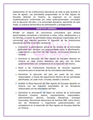 adolescentes en las Instituciones Educativas de todo el país durante el
mes de agosto. Las actividades programadas en el Plan Agosto de
Escuelas Abiertas en Victoria, se organizan en un equipo
multidisciplinario conformado por entes gubernamentales, vinculados
con la ejecución del plan, y la comunidad educativa, ejerciendo de este
modo, su práctica democrática de participación y protagonismo.
OBJETIVO GENERAL
Brindar un espacio de convivencia comunitaria que ofrezca
oportunidades recreativas y formativas a niñas, niños, adolescentes y a
las familias, a través de actividades lúdico educativas organizadas por la
comunidad que además garantice el reguardo de las instituciones
educativas durante el período vacacional. ESPECÍFICOS
 Incorporar la participación activa de los actores de la Comunidad
Educativa que ofrezcan sus potencialidades para la planificación,
organización y ejecución del Plan Agosto de Escuelas Abiertas en
Victoria.
 Coordinar la ejecución del Plan Agosto de Escuelas Abiertas en
Victoria en cada Centro Educativo del país, con los entes
gubernamentales con competencia en la ejecución del mismo.
 Dotar a las Instituciones Educativas de recursos logísticos
necesarios para el desarrollo de las actividades planificadas.
 Garantizar la ejecución del plan por parte de los entes
responsables, a través del seguimiento efectivo de las actividades
planificadas, en cada nivel: circuital, estadal y nacional.
 Instalar la Mesa Nacional del Plan Agosto de Escuelas Abiertas en
Victoria con las máximas autoridades de los Ministerios
relacionados con las actividades del Plan.
 Garantizar la articulación de todos los actores de la Comunidad
Educativa (madres, padres, representantes, responsables,
administrativos, obreros, Consejos Educativos, Consejos
Comunales, Movimiento Bolivariano de Familias MBF, entre otros),
con los Ministerios y organismos gubernamentales con
competencia en el desarrollo del Plan Agosto de Escuelas Abiertas
en Victoria.
 
