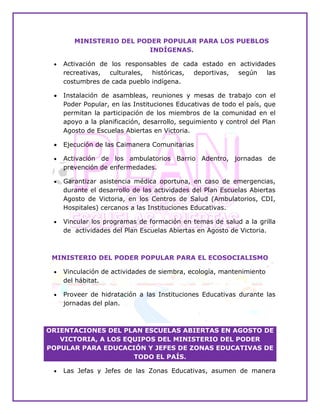 MINISTERIO DEL PODER POPULAR PARA LOS PUEBLOS
INDÍGENAS.
 Activación de los responsables de cada estado en actividades
recreativas, culturales, históricas, deportivas, según las
costumbres de cada pueblo indígena.LAR PARA LAS COMUNAS.
 Instalación de asambleas, reuniones y mesas de trabajo con el
Poder Popular, en las Instituciones Educativas de todo el país, que
permitan la participación de los miembros de la comunidad en el
apoyo a la planificación, desarrollo, seguimiento y control del Plan
Agosto de Escuelas Abiertas en Victoria.
 Ejecución de las Caimanera Comunitarias.
 Activación de los ambulatorios Barrio Adentro, jornadas de
prevención de enfermedades.
 Garantizar asistencia médica oportuna, en caso de emergencias,
durante el desarrollo de las actividades del Plan Escuelas Abiertas
Agosto de Victoria, en los Centros de Salud (Ambulatorios, CDI,
Hospitales) cercanos a las Instituciones Educativas.
 Vincular los programas de formación en temas de salud a la grilla
de actividades del Plan Escuelas Abiertas en Agosto de Victoria.
MINISTERIO DEL PODER POPULAR PARA EL ECOSOCIALISMO
 Vinculación de actividades de siembra, ecología, mantenimiento
del hábitat.
 Proveer de hidratación a las Instituciones Educativas durante las
jornadas del plan.
ORIENTACIONES DEL PLAN ESCUELAS ABIERTAS EN AGOSTO DE
VICTORIA, A LOS EQUIPOS DEL MINISTERIO DEL PODER
POPULAR PARA EDUCACIÓN Y JEFES DE ZONAS EDUCATIVAS DE
TODO EL PAÍS.
 Las Jefas y Jefes de las Zonas Educativas, asumen de manera
 