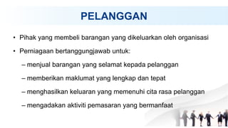 PELANGGAN
• Pihak yang membeli barangan yang dikeluarkan oleh organisasi
• Perniagaan bertanggungjawab untuk:
– menjual barangan yang selamat kepada pelanggan
– memberikan maklumat yang lengkap dan tepat
– menghasilkan keluaran yang memenuhi cita rasa pelanggan
– mengadakan aktiviti pemasaran yang bermanfaat
 