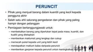 PERUNCIT
• Pihak yang menjual barang dalam kuantiti yang kecil kepada
pengguna akhir
• Salah satu ahli salurang pengedaran dan pihak yang paling
hampir dengan pelanggan
• Perniagaan bertanggungjawab untuk:
– membekalkan barang yang diperlukan tepat pada masa, kuantiti, dan
kualiti yang ditetapkan
– memberikan maklumat yang lengkap dan cukup
– memecah pukal kepada unit yang lebih kecil
– mendapatkan maklum balas daripada peruncit
– memberikan ganjaran kepada peruncit untuk meningkatkan motivasi
 