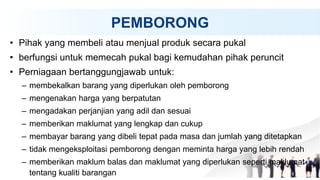 PEMBORONG
• Pihak yang membeli atau menjual produk secara pukal
• berfungsi untuk memecah pukal bagi kemudahan pihak peruncit
• Perniagaan bertanggungjawab untuk:
– membekalkan barang yang diperlukan oleh pemborong
– mengenakan harga yang berpatutan
– mengadakan perjanjian yang adil dan sesuai
– memberikan maklumat yang lengkap dan cukup
– membayar barang yang dibeli tepat pada masa dan jumlah yang ditetapkan
– tidak mengeksploitasi pemborong dengan meminta harga yang lebih rendah
– memberikan maklum balas dan maklumat yang diperlukan seperti maklumat
tentang kualiti barangan
 
