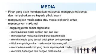 MEDIA
• Pihak yang akan mendapatkan maklumat, mengurus maklumat,
dan menyebarkannya kepada pihak awam
• menggunakan media cetak atau media elektronik untuk
menyebarkan maklumat
• Tanggungjawab sosial organisasi:
– menggunakan media dengan baik dan jujur
– menyebarkan maklumat yang benar dalam media
– memilih media yang sesuai untuk pihak berkepentingan
– tidak menyalahgunakan media untuk tujuan negatif
– memberikan maklumat yang benar kepada pihak media
– membina hubungan baik dengan pihak media
 