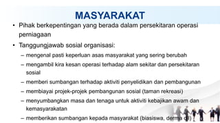 MASYARAKAT
• Pihak berkepentingan yang berada dalam persekitaran operasi
perniagaan
• Tanggungjawab sosial organisasi:
– mengenal pasti keperluan asas masyarakat yang sering berubah
– mengambil kira kesan operasi terhadap alam sekitar dan persekitaran
sosial
– memberi sumbangan terhadap aktiviti penyelidikan dan pembangunan
– membiayai projek-projek pembangunan sosial (taman rekreasi)
– menyumbangkan masa dan tenaga untuk aktiviti kebajikan awam dan
kemasyarakatan
– memberikan sumbangan kepada masyarakat (biasiswa, derma dll)
 