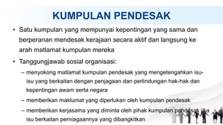 KUMPULAN PENDESAK
• Satu kumpulan yang mempunyai kepentingan yang sama dan
berperanan mendesak kerajaan secara aktif dan langsung ke
arah matlamat kumpulan mereka
• Tanggungjawab sosial organisasi:
– menyokong matlamat kumpulan pendesak yang mengetengahkan isu-
isu yang berkaitan dengan penjagaan dan perlindungan hak-hak dan
kepentingan awam serta negara
– memberikan maklumat yang diperlukan oleh kumpulan pendesak
– memberikan kerjasama yang diminta oleh pihak kumpulan pendesak jika
isu berkaitan perniagaannya yang dibangkitkan
 