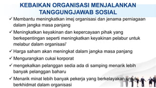KEBAIKAN ORGANISASI MENJALANKAN
TANGGUNGJAWAB SOSIAL
 Membantu meningkatkan imej organisasi dan jenama perniagaan
dalam jangka masa panjang
 Meningkatkan keyakinan dan kepercayaan pihak yang
berkepentingan seperti meningkatkan keyakinan pelabur untuk
melabur dalam organisasi'
 Harga saham akan meningkat dalam jangka masa panjang
 Mengurangkan cukai korporat
 mengekalkan pelanggan sedia ada di samping menarik lebih
banyak pelanggan baharu
 Menarik minat lebih banyak pekerja yang berkelayakan untuk
berkhidmat dalam organisasi
 