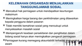 KELEMAHAN ORGANISASI MENJALANKAN
TANGGUNGJAWAB SOSIAL
× Mencabuli hak perniagaan untuk mendapatkan keuntungan
maksimum
× Meningkatkan harga barang dan perkhidmatan yang ditawarkan
kepada pengguna dalam pasaran
× Tidak memiliki kemahiran sosial yang mencukupi untuk
menyelesaikan masalah sosial
× Mempengaruhi keadaan persekitaran dan penglibatan dalam
bidang sosial hanya akan meningkatkan pengaruh perniagaan
×Perniagaan kurang memegang akauntabiliti terhadap masyarakat
awam
 