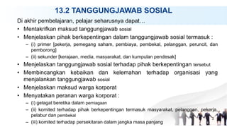 13.2 TANGGUNGJAWAB SOSIAL
Di akhir pembelajaran, pelajar seharusnya dapat…
• Mentakrifkan maksud tanggungjawab sosial
• Menjelaskan pihak berkepentingan dalam tanggungjawab sosial termasuk :
– (i) primer [pekerja, pemegang saham, pembiaya, pembekal, pelanggan, peruncit, dan
pemborong]
– (ii) sekunder [kerajaan, media, masyarakat, dan kumpulan pendesak]
• Menjelaskan tanggungjawab sosial terhadap pihak berkepentingan tersebut
• Membincangkan kebaikan dan kelemahan terhadap organisasi yang
menjalankan tanggungjawab sosial
• Menjelaskan maksud warga korporat
• Menyatakan peranan warga korporat :
– (i) gelagat beretika dalam perniagaan
– (ii) komited terhadap pihak berkepentingan termasuk masyarakat, pelanggan, pekerja,
pelabur dan pembekal
– (iii) komited terhadap persekitaran dalam jangka masa panjang
2
 
