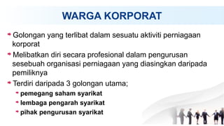 WARGA KORPORAT
Golongan yang terlibat dalam sesuatu aktiviti perniagaan
korporat
Melibatkan diri secara profesional dalam pengurusan
sesebuah organisasi perniagaan yang diasingkan daripada
pemiliknya
Terdiri daripada 3 golongan utama;
pemegang saham syarikat
lembaga pengarah syarikat
pihak pengurusan syarikat
 