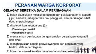 PERANAN WARGA KORPORAT
GELAGAT BERETIKA DALAM PERNIAGAAN
 boleh ditunjukkan melalui perlakuan dan pelaksanaannya seperti
jujur, amanah, menghormati hak pengguna, dan persaingan sihat
dengan pesaingnya
 dikategorikan kepada dua (2):
 Penentangan sosial
 Penglibatan sosial
 menjalankan perniagaan dengan amalan persaingan yang adil
dan sihat
 menghapuskan segala penyelewengan dan penipuan yang
berlaku dalam perniagaan
 tidak mencemarkan atau memburuk-burukkan nama pesaing
 