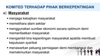 KOMITED TERHADAP PIHAK BERKEPENTINGAN
a) Masyarakat
 menjaga kebajikan masyarakat
 memelihara alam sekitar
 menggunakan sumber ekonomi secara optimum demi
memanfaatkan masyarakat
 mengambil kira kepentingan masyarakat apabila membuat
keputusan syarikat
 menawarkan peluang perniagaan demi membangun dan
memakmurkan masyarakat
 