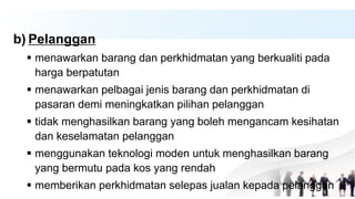 b) Pelanggan
 menawarkan barang dan perkhidmatan yang berkualiti pada
harga berpatutan
 menawarkan pelbagai jenis barang dan perkhidmatan di
pasaran demi meningkatkan pilihan pelanggan
 tidak menghasilkan barang yang boleh mengancam kesihatan
dan keselamatan pelanggan
 menggunakan teknologi moden untuk menghasilkan barang
yang bermutu pada kos yang rendah
 memberikan perkhidmatan selepas jualan kepada pelanggan
 