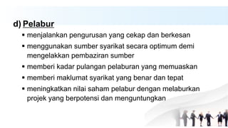 d) Pelabur
 menjalankan pengurusan yang cekap dan berkesan
 menggunakan sumber syarikat secara optimum demi
mengelakkan pembaziran sumber
 memberi kadar pulangan pelaburan yang memuaskan
 memberi maklumat syarikat yang benar dan tepat
 meningkatkan nilai saham pelabur dengan melaburkan
projek yang berpotensi dan menguntungkan
 