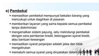 e) Pembekal
 memastikan pembekal mempunyai bekalan barang yang
mencukupi untuk diagihkan di pasaran
 memberikan layanan yang sama kepada semua pembekal
tanpa diskriminasi
 mengamalkan sistem payung, iaitu melindungi pembekal
dengan cara pemberian kredit, kelonggaran syarat kredit,
atau bantuan kewangan
 memastikan syarat perjanjian adalah jelas dan tidak
mengelirukan
 mematuhi semua syarat yang dinyatakan dalam perjanjian
 