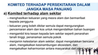 KOMITED TERHADAP PERSEKITARAN DALAM
JANGKA MASA PANJANG
a) Komited terhadap alam sekitar
– menghasilkan keluaran yang mesra alam dan bermanfaat
kepada pengguna
– keluaran yang boleh dikitar semula dapat mengurangkan
pencemaran alam dan kos untuk mengendalikan bahan buangan
– mengambil kira kesan kepada lam sekitar seperti penarahan
tanah tinggi, penanaman semula pokok
– menjamin kelestarian alam sekitar; dapat mengelakkan bencana
alam, mengekalkan kesinambungan ekosistem, dan
mengekalkan keharmonian antara masyarakat dan alam sekitar
 