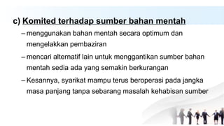 c) Komited terhadap sumber bahan mentah
– menggunakan bahan mentah secara optimum dan
mengelakkan pembaziran
– mencari alternatif lain untuk menggantikan sumber bahan
mentah sedia ada yang semakin berkurangan
– Kesannya, syarikat mampu terus beroperasi pada jangka
masa panjang tanpa sebarang masalah kehabisan sumber
 