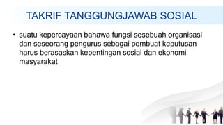 TAKRIF TANGGUNGJAWAB SOSIAL
• suatu kepercayaan bahawa fungsi sesebuah organisasi
dan seseorang pengurus sebagai pembuat keputusan
harus berasaskan kepentingan sosial dan ekonomi
masyarakat
 