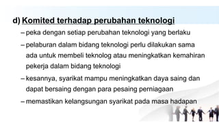 d) Komited terhadap perubahan teknologi
– peka dengan setiap perubahan teknologi yang berlaku
– pelaburan dalam bidang teknologi perlu dilakukan sama
ada untuk membeli teknolog atau meningkatkan kemahiran
pekerja dalam bidang teknologi
– kesannya, syarikat mampu meningkatkan daya saing dan
dapat bersaing dengan para pesaing perniagaan
– memastikan kelangsungan syarikat pada masa hadapan
 