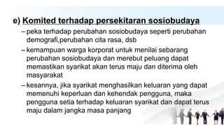 e) Komited terhadap persekitaran sosiobudaya
– peka terhadap perubahan sosiobudaya seperti perubahan
demografi,perubahan cita rasa, dsb
– kemampuan warga korporat untuk menilai sebarang
perubahan sosiobudaya dan merebut peluang dapat
memastikan syarikat akan terus maju dan diterima oleh
masyarakat
– kesannya, jika syarikat menghasilkan keluaran yang dapat
memenuhi keperluan dan kehendak pengguna, maka
pengguna setia terhadap keluaran syarikat dan dapat terus
maju dalam jangka masa panjang
 