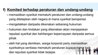 f) Komited terhadap peraturan dan undang-undang
– memastikan syarikat mematuhi peraturan dan undang-undang
yang ditetapkan oleh negara di mana syarikat beroperasi
– mengelakkan daripada dikenakan sebarang hukuman
– hukuman dan tindakan yang dikenakan akan menjejaskan
reputasi syarikat dan kehilangan kepercayaan daripada semua
pihak
– oleh hal yang demikian, warga korporat perlu memastikan
syarikatnya sentiasa mematuhi peraturan supaya nama baik
dan reputasi syarikat tidak terjejas
 