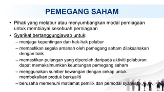 PEMEGANG SAHAM
• Pihak yang melabur atau menyumbangkan modal perniagaan
untuk membiayai sesebuah perniagaan
• Syarikat bertanggungjawab untuk:
– menjaga kepentingan dan hak-hak pelabur
– memastikan segala amanah oleh pemegang saham dilaksanakan
dengan baik
– memastikan pulangan yang diperoleh daripada aktiviti pelaburan
dapat memaksimumkan keuntungan pemegang saham
– menggunakan sumber kewangan dengan cekap untuk
membekalkan produk berkualiti
– berusaha memenuhi matlamat pemilik dan pemodal syarikat
 