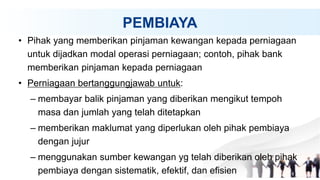 PEMBIAYA
• Pihak yang memberikan pinjaman kewangan kepada perniagaan
untuk dijadkan modal operasi perniagaan; contoh, pihak bank
memberikan pinjaman kepada perniagaan
• Perniagaan bertanggungjawab untuk:
– membayar balik pinjaman yang diberikan mengikut tempoh
masa dan jumlah yang telah ditetapkan
– memberikan maklumat yang diperlukan oleh pihak pembiaya
dengan jujur
– menggunakan sumber kewangan yg telah diberikan oleh pihak
pembiaya dengan sistematik, efektif, dan efisien
 