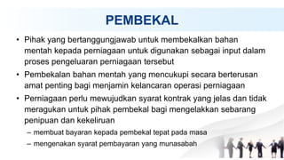 PEMBEKAL
• Pihak yang bertanggungjawab untuk membekalkan bahan
mentah kepada perniagaan untuk digunakan sebagai input dalam
proses pengeluaran perniagaan tersebut
• Pembekalan bahan mentah yang mencukupi secara berterusan
amat penting bagi menjamin kelancaran operasi perniagaan
• Perniagaan perlu mewujudkan syarat kontrak yang jelas dan tidak
meragukan untuk pihak pembekal bagi mengelakkan sebarang
penipuan dan kekeliruan
– membuat bayaran kepada pembekal tepat pada masa
– mengenakan syarat pembayaran yang munasabah
 