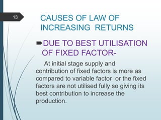 CAUSES OF LAW OF
INCREASING RETURNS
DUE TO BEST UTILISATION
OF FIXED FACTOR-
At initial stage supply and
contribution of fixed factors is more as
compared to variable factor or the fixed
factors are not utilised fully so giving its
best contribution to increase the
production.
13
 