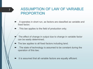 ASSUMPTION OF LAW OF VARIABLE
PROPORTION
 . It operates in short run, as factors are classified as variable and
fixed factor;
 . This law applies to the field of production only;
 The effect of change in output due to change in variable factor
can be easily determined;
 The law applies to all fixed factors including land;
 . The state of technology is assumed to be constant during the
operation of this law;
 It is assumed that all variable factors are equally efficient.
7
 