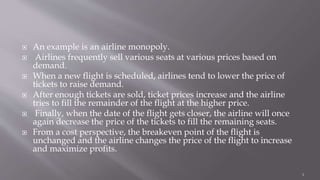  An example is an airline monopoly.
 Airlines frequently sell various seats at various prices based on
demand.
 When a new flight is scheduled, airlines tend to lower the price of
tickets to raise demand.
 After enough tickets are sold, ticket prices increase and the airline
tries to fill the remainder of the flight at the higher price.
 Finally, when the date of the flight gets closer, the airline will once
again decrease the price of the tickets to fill the remaining seats.
 From a cost perspective, the breakeven point of the flight is
unchanged and the airline changes the price of the flight to increase
and maximize profits.
4
 