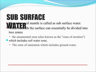 SUB SURFACE
WATER
• Water in a soil mantle is called as sub surface water.
• Water beneath the surface can essentially be divided into
two zones
• the unsaturated zone (also known as the "zone of aeration")
which includes soil water zone,
• The zone of saturation which includes ground water.
 