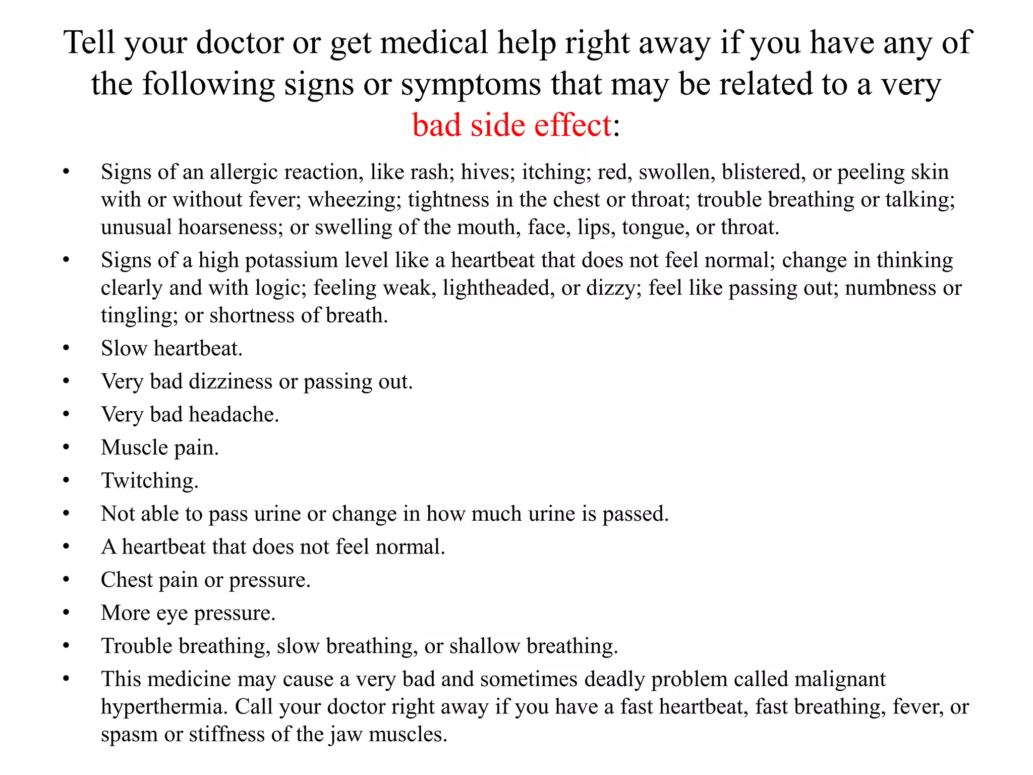 Tell your doctor or get medical help right away if you have any of
the following signs or symptoms that may be related to a very
bad side effect:
• Signs of an allergic reaction, like rash; hives; itching; red, swollen, blistered, or peeling skin
with or without fever; wheezing; tightness in the chest or throat; trouble breathing or talking;
unusual hoarseness; or swelling of the mouth, face, lips, tongue, or throat.
• Signs of a high potassium level like a heartbeat that does not feel normal; change in thinking
clearly and with logic; feeling weak, lightheaded, or dizzy; feel like passing out; numbness or
tingling; or shortness of breath.
• Slow heartbeat.
• Very bad dizziness or passing out.
• Very bad headache.
• Muscle pain.
• Twitching.
• Not able to pass urine or change in how much urine is passed.
• A heartbeat that does not feel normal.
• Chest pain or pressure.
• More eye pressure.
• Trouble breathing, slow breathing, or shallow breathing.
• This medicine may cause a very bad and sometimes deadly problem called malignant
hyperthermia. Call your doctor right away if you have a fast heartbeat, fast breathing, fever, or
spasm or stiffness of the jaw muscles.
 