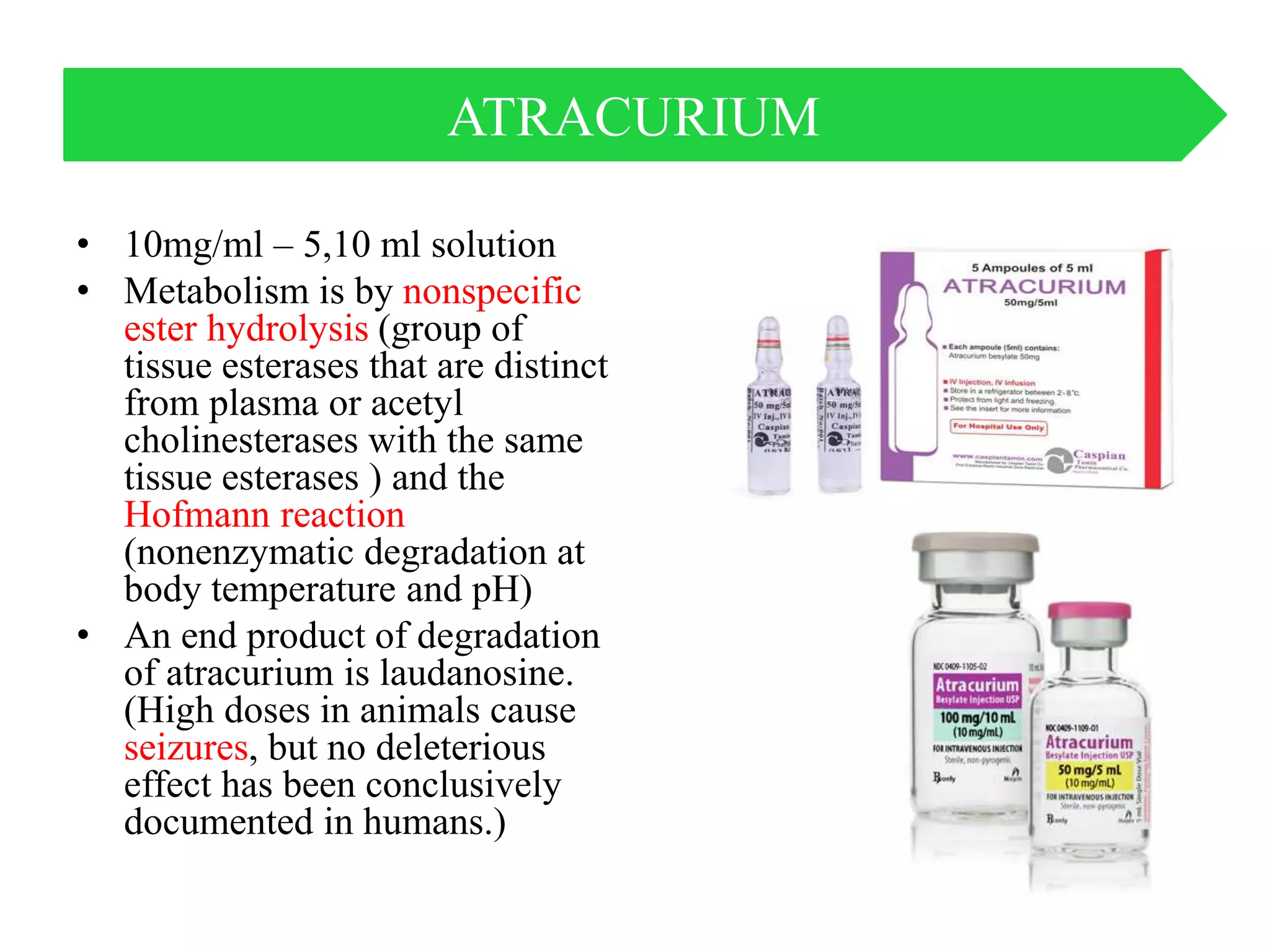 • 10mg/ml – 5,10 ml solution
• Metabolism is by nonspecific
ester hydrolysis (group of
tissue esterases that are distinct
from plasma or acetyl
cholinesterases with the same
tissue esterases ) and the
Hofmann reaction
(nonenzymatic degradation at
body temperature and pH)
• An end product of degradation
of atracurium is laudanosine.
(High doses in animals cause
seizures, but no deleterious
effect has been conclusively
documented in humans.)
ATRACURIUM
 