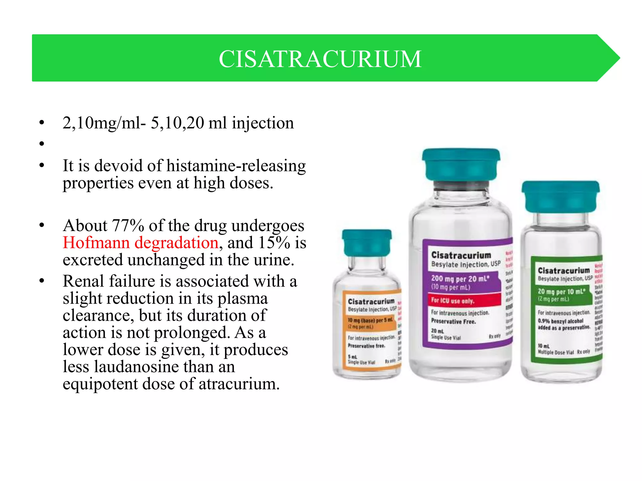 • 2,10mg/ml- 5,10,20 ml injection
•
• It is devoid of histamine-releasing
properties even at high doses.
• About 77% of the drug undergoes
Hofmann degradation, and 15% is
excreted unchanged in the urine.
• Renal failure is associated with a
slight reduction in its plasma
clearance, but its duration of
action is not prolonged. As a
lower dose is given, it produces
less laudanosine than an
equipotent dose of atracurium.
CISATRACURIUM
 