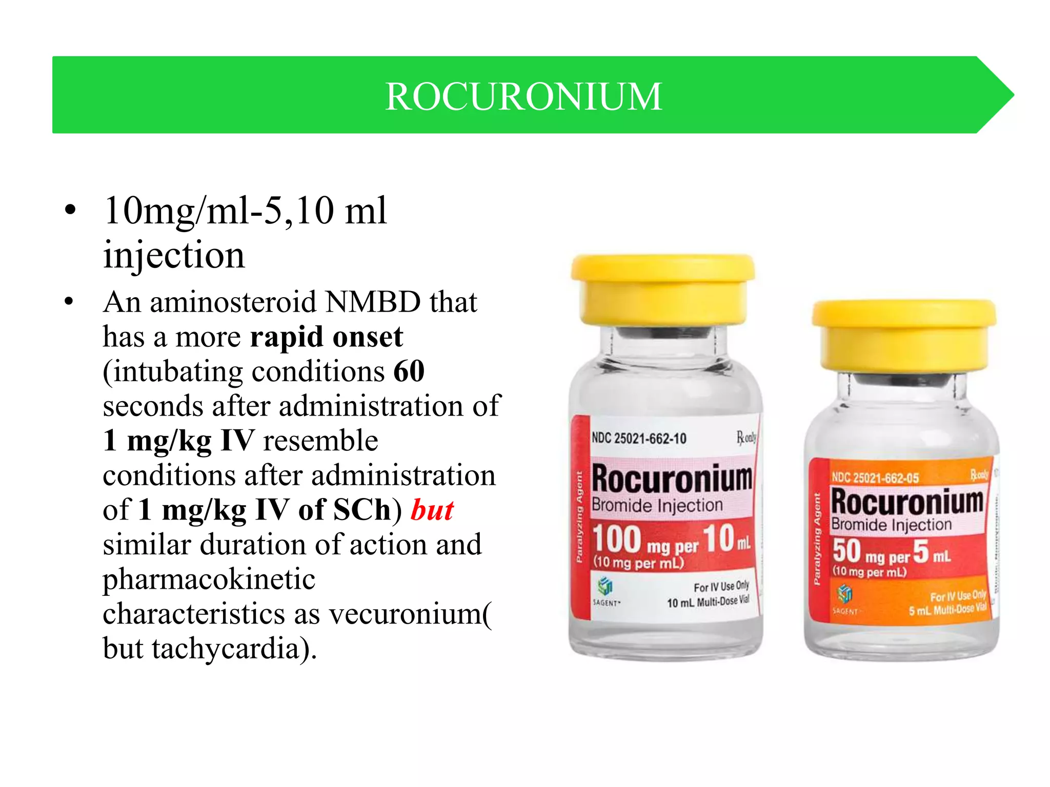 • 10mg/ml-5,10 ml
injection
• An aminosteroid NMBD that
has a more rapid onset
(intubating conditions 60
seconds after administration of
1 mg/kg IV resemble
conditions after administration
of 1 mg/kg IV of SCh) but
similar duration of action and
pharmacokinetic
characteristics as vecuronium(
but tachycardia).
ROCURONIUM
 