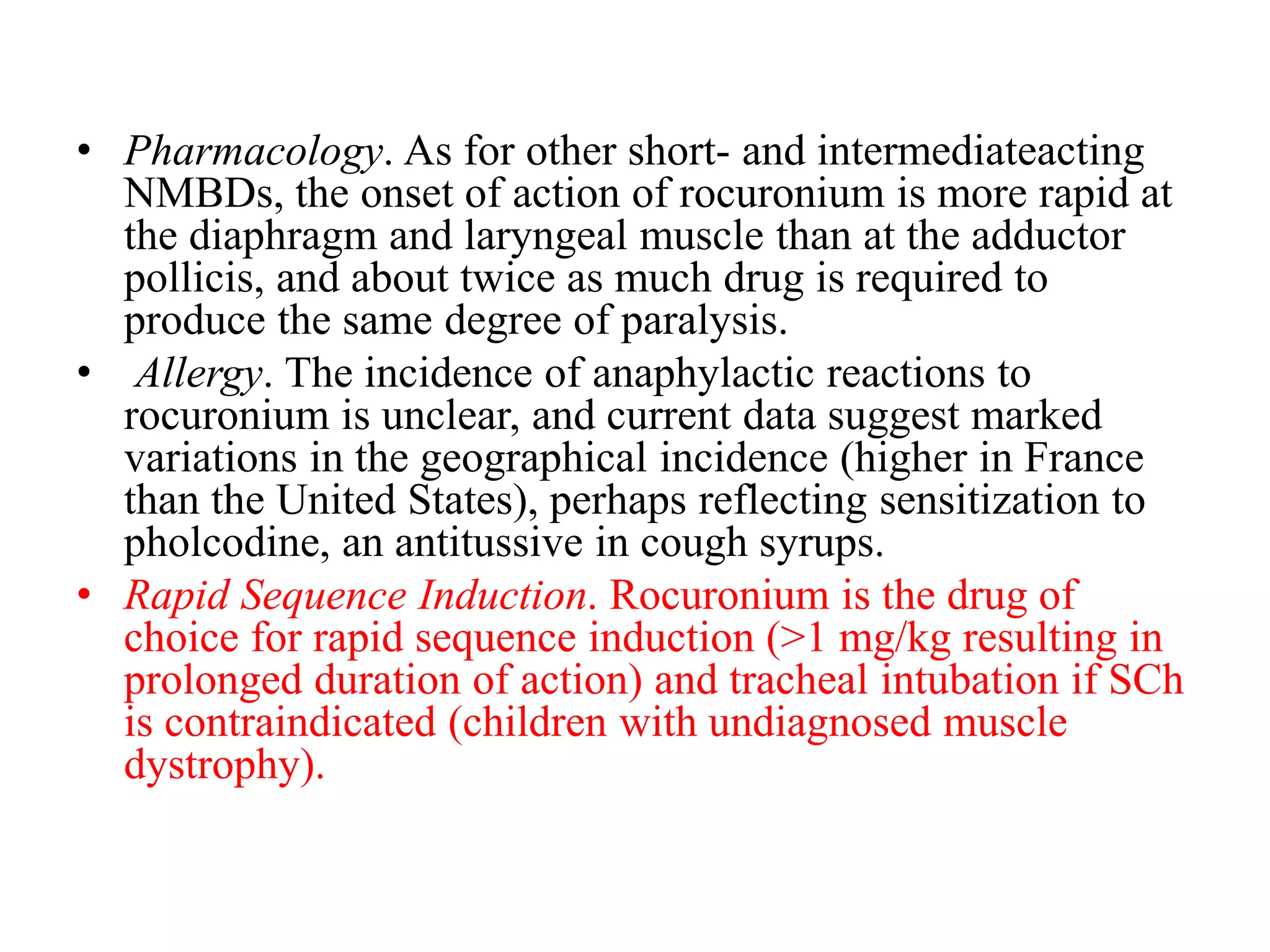 • Pharmacology. As for other short- and intermediateacting
NMBDs, the onset of action of rocuronium is more rapid at
the diaphragm and laryngeal muscle than at the adductor
pollicis, and about twice as much drug is required to
produce the same degree of paralysis.
• Allergy. The incidence of anaphylactic reactions to
rocuronium is unclear, and current data suggest marked
variations in the geographical incidence (higher in France
than the United States), perhaps reflecting sensitization to
pholcodine, an antitussive in cough syrups.
• Rapid Sequence Induction. Rocuronium is the drug of
choice for rapid sequence induction (>1 mg/kg resulting in
prolonged duration of action) and tracheal intubation if SCh
is contraindicated (children with undiagnosed muscle
dystrophy).
 