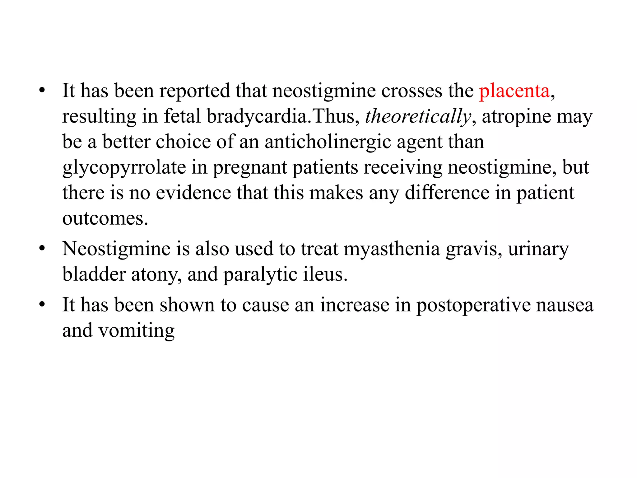 • It has been reported that neostigmine crosses the placenta,
resulting in fetal bradycardia.Thus, theoretically, atropine may
be a better choice of an anticholinergic agent than
glycopyrrolate in pregnant patients receiving neostigmine, but
there is no evidence that this makes any diﬀerence in patient
outcomes.
• Neostigmine is also used to treat myasthenia gravis, urinary
bladder atony, and paralytic ileus.
• It has been shown to cause an increase in postoperative nausea
and vomiting
 