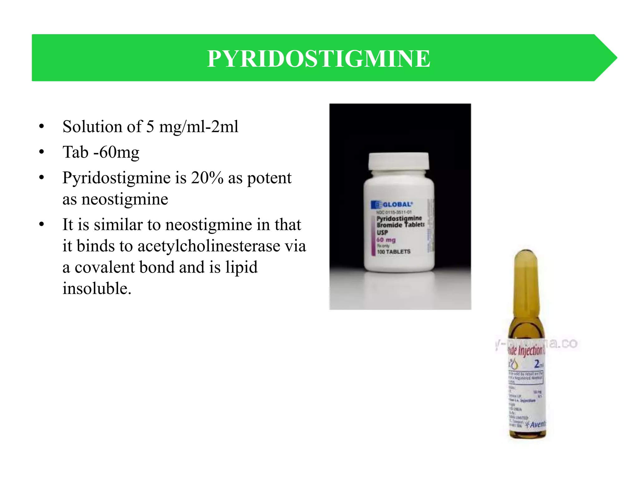 • Solution of 5 mg/ml-2ml
• Tab -60mg
• Pyridostigmine is 20% as potent
as neostigmine
• It is similar to neostigmine in that
it binds to acetylcholinesterase via
a covalent bond and is lipid
insoluble.
PYRIDOSTIGMINE
 