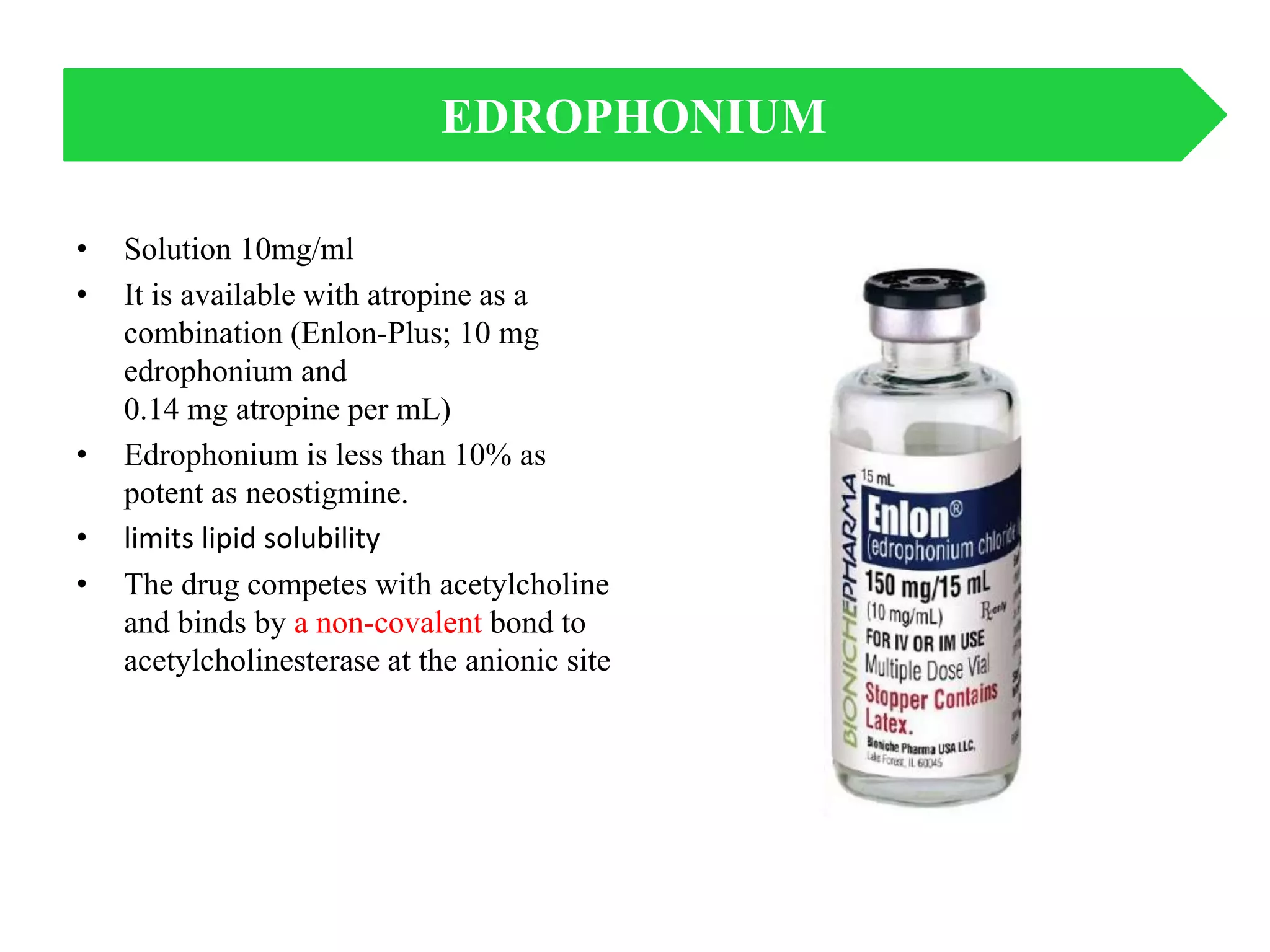 • Solution 10mg/ml
• It is available with atropine as a
combination (Enlon-Plus; 10 mg
edrophonium and
0.14 mg atropine per mL)
• Edrophonium is less than 10% as
potent as neostigmine.
• limits lipid solubility
• The drug competes with acetylcholine
and binds by a non-covalent bond to
acetylcholinesterase at the anionic site
EDROPHONIUM
 