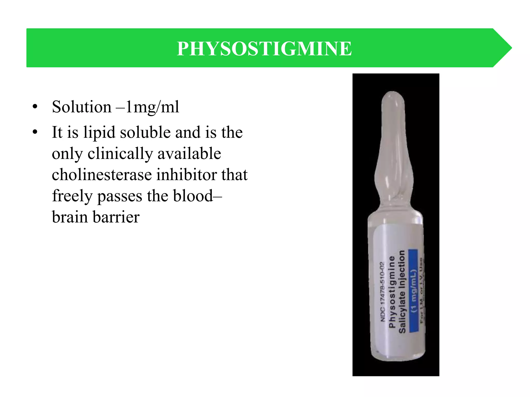 • Solution –1mg/ml
• It is lipid soluble and is the
only clinically available
cholinesterase inhibitor that
freely passes the blood–
brain barrier
PHYSOSTIGMINE
 