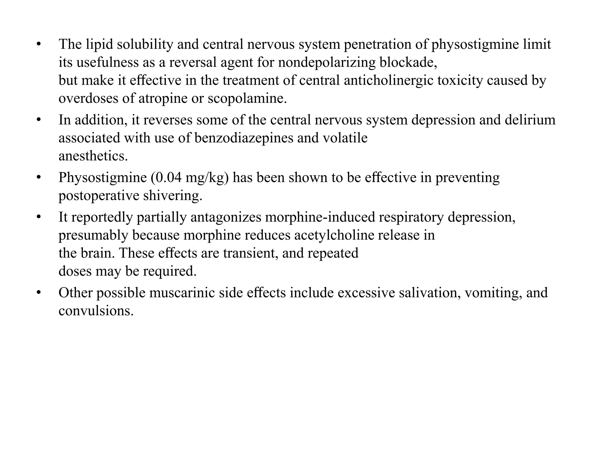 • The lipid solubility and central nervous system penetration of physostigmine limit
its usefulness as a reversal agent for nondepolarizing blockade,
but make it eﬀective in the treatment of central anticholinergic toxicity caused by
overdoses of atropine or scopolamine.
• In addition, it reverses some of the central nervous system depression and delirium
associated with use of benzodiazepines and volatile
anesthetics.
• Physostigmine (0.04 mg/kg) has been shown to be eﬀective in preventing
postoperative shivering.
• It reportedly partially antagonizes morphine-induced respiratory depression,
presumably because morphine reduces acetylcholine release in
the brain. These eﬀects are transient, and repeated
doses may be required.
• Other possible muscarinic side eﬀects include excessive salivation, vomiting, and
convulsions.
 