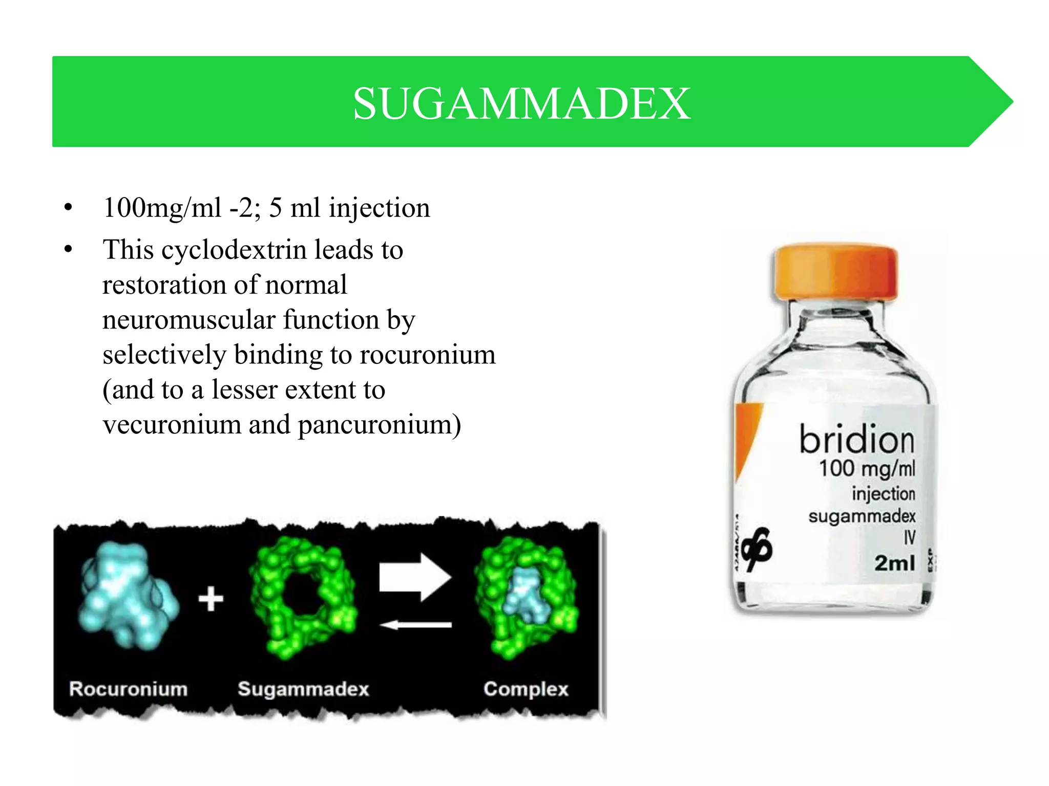 • 100mg/ml -2; 5 ml injection
• This cyclodextrin leads to
restoration of normal
neuromuscular function by
selectively binding to rocuronium
(and to a lesser extent to
vecuronium and pancuronium)
SUGAMMADEX
 
